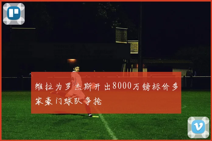 维拉为罗杰斯开出8000万镑标价多家豪门球队争抢