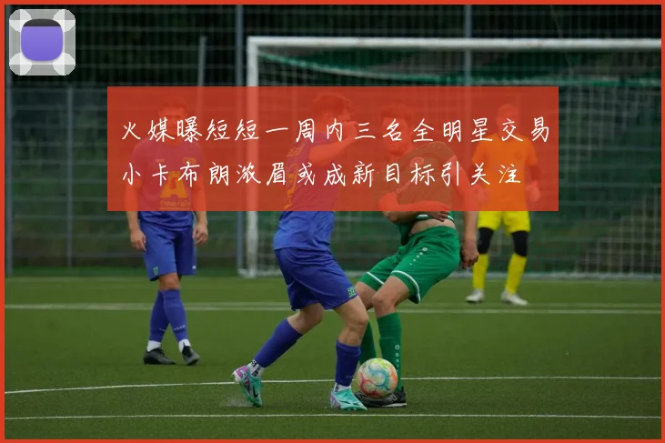 火媒曝短短一周内三名全明星交易小卡布朗浓眉或成新目标引关注