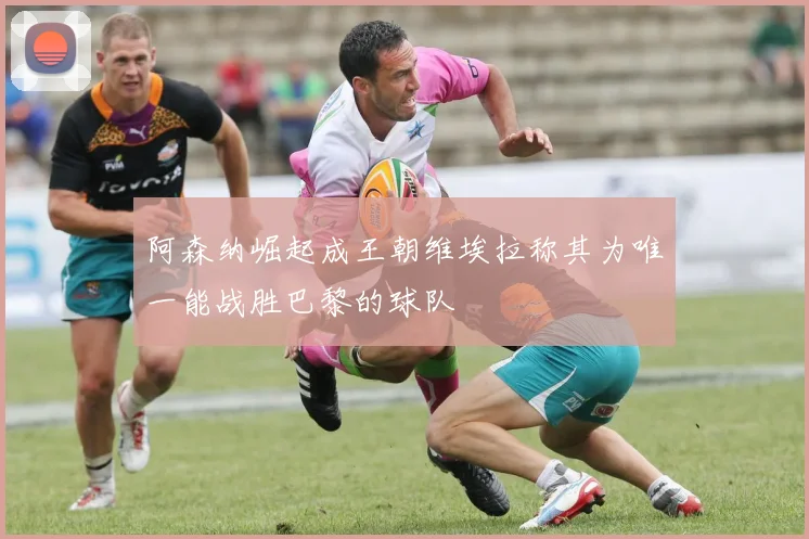 阿森纳崛起成王朝维埃拉称其为唯一能战胜巴黎的球队
