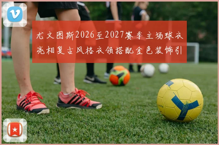 尤文图斯2026至2027赛季主场球衣亮相复古风格衣领搭配金色装饰引关注