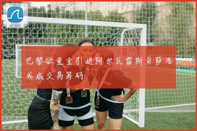 巴黎欲重金引进阿尔瓦雷斯贡萨洛或成交易筹码