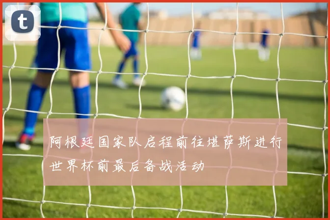 阿根廷国家队启程前往堪萨斯进行世界杯前最后备战活动