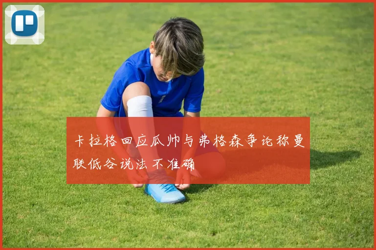 卡拉格回应瓜帅与弗格森争论称曼联低谷说法不准确