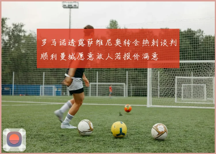 罗马诺透露萨维尼奥转会热刺谈判顺利曼城愿意放人若报价满意