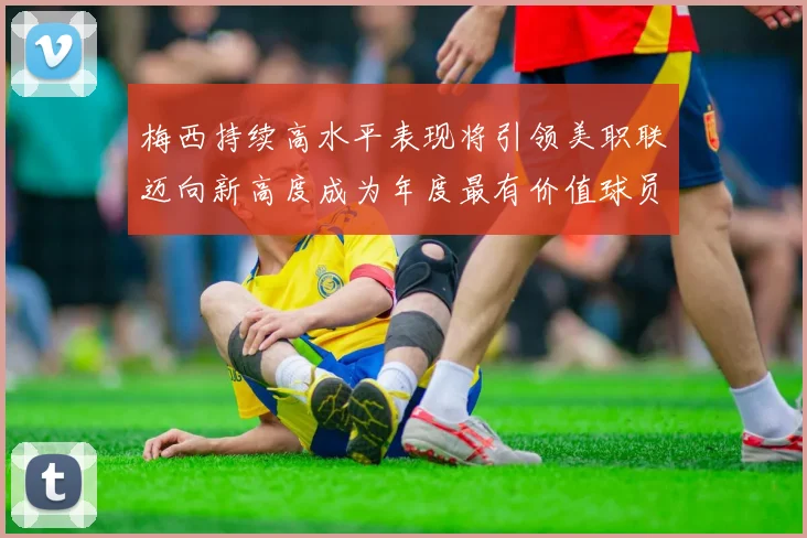 梅西持续高水平表现将引领美职联迈向新高度成为年度最有价值球员