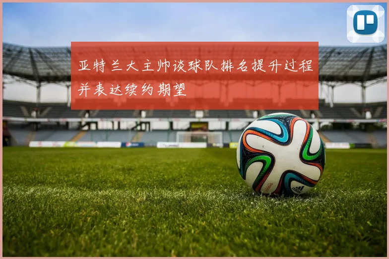 亚特兰大主帅谈球队排名提升过程并表达续约期望