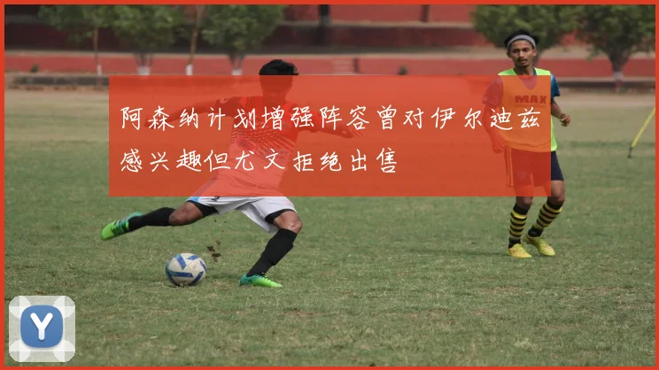 阿森纳计划增强阵容曾对伊尔迪兹感兴趣但尤文拒绝出售
