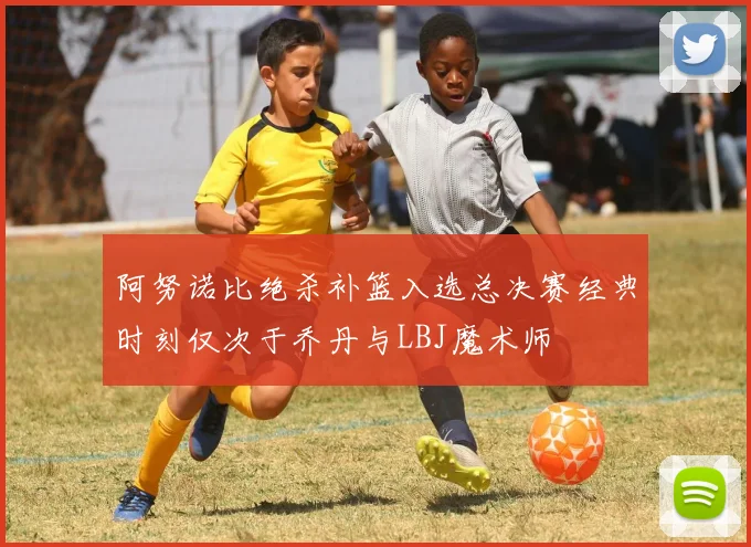 阿努诺比绝杀补篮入选总决赛经典时刻仅次于乔丹与LBJ魔术师