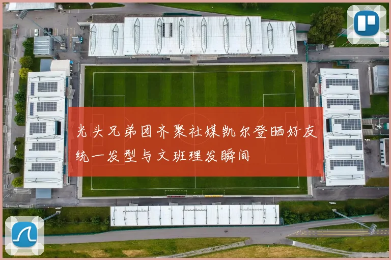 光头兄弟团齐聚社媒凯尔登晒好友统一发型与文班理发瞬间
