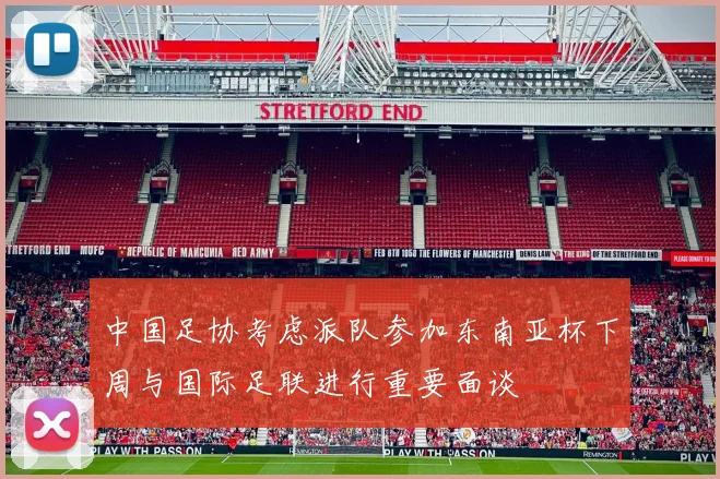中国足协考虑派队参加东南亚杯下周与国际足联进行重要面谈